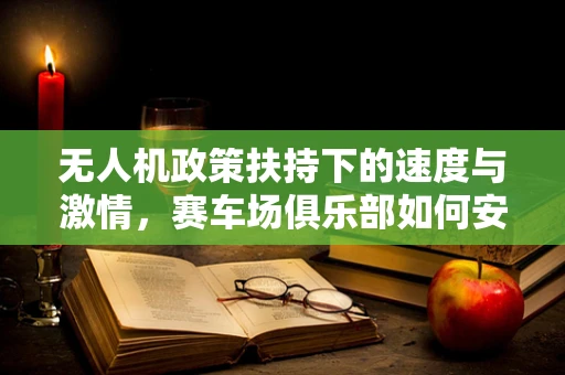 无人机政策扶持下的速度与激情，赛车场俱乐部如何安全起飞？