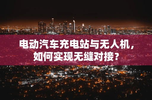 电动汽车充电站与无人机，如何实现无缝对接？