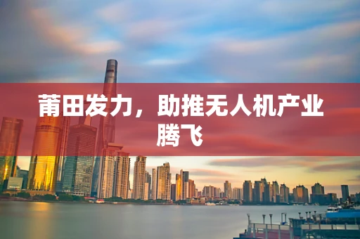 莆田发力，助推无人机产业腾飞