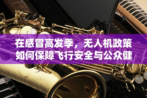 在感冒高发季，无人机政策如何保障飞行安全与公众健康？