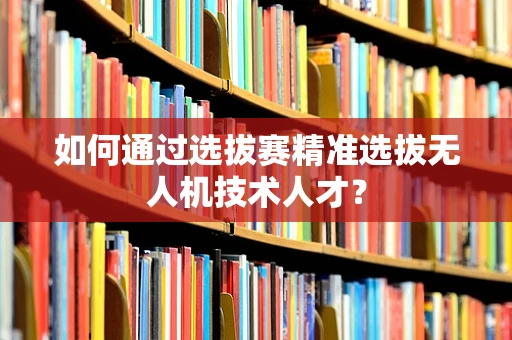 如何通过选拔赛精准选拔无人机技术人才？