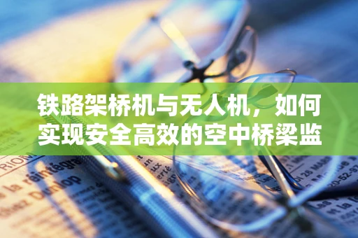 铁路架桥机与无人机，如何实现安全高效的空中桥梁监测？