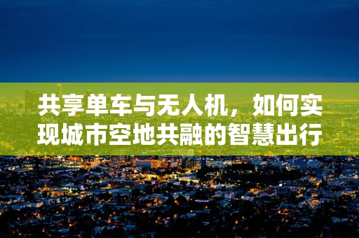 共享单车与无人机，如何实现城市空地共融的智慧出行？