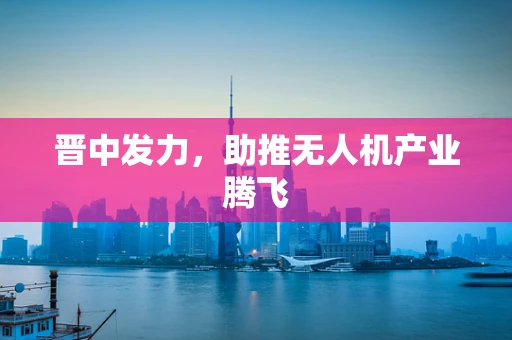 晋中发力，助推无人机产业腾飞