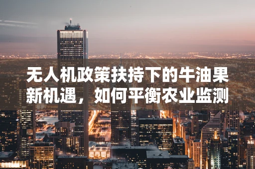 无人机政策扶持下的牛油果新机遇，如何平衡农业监测与生态保护？