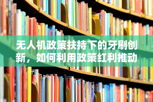 无人机政策扶持下的牙刷创新，如何利用政策红利推动小型无人机应用？