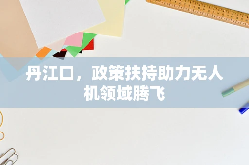 丹江口，政策扶持助力无人机领域腾飞