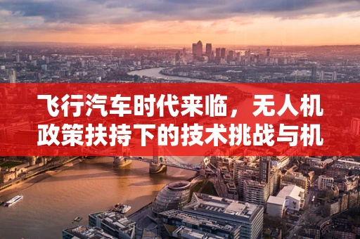 飞行汽车时代来临，无人机政策扶持下的技术挑战与机遇