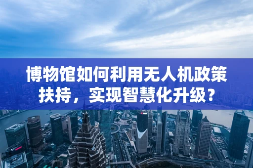 博物馆如何利用无人机政策扶持，实现智慧化升级？