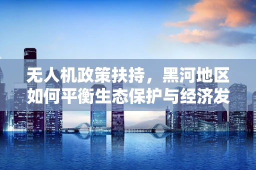 无人机政策扶持，黑河地区如何平衡生态保护与经济发展？
