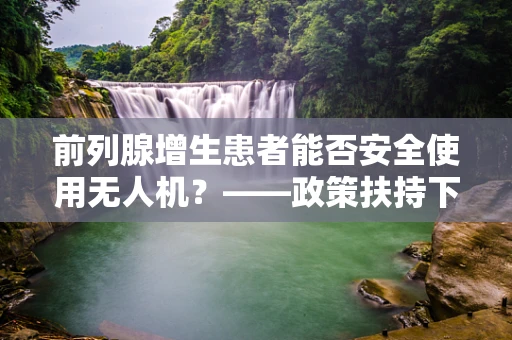 前列腺增生患者能否安全使用无人机？——政策扶持下的安全考量