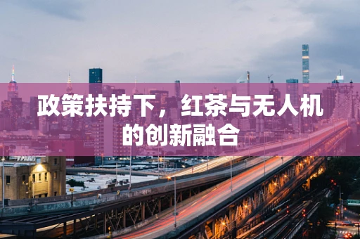 政策扶持下，红茶与无人机的创新融合