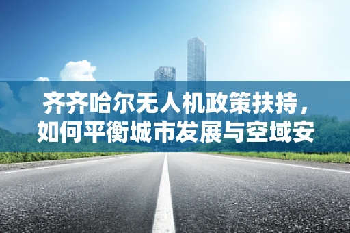 齐齐哈尔无人机政策扶持，如何平衡城市发展与空域安全？