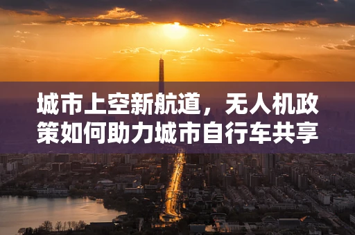 城市上空新航道，无人机政策如何助力城市自行车共享的空中飞跃？