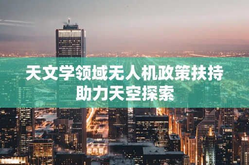 天文学领域无人机政策扶持助力天空探索