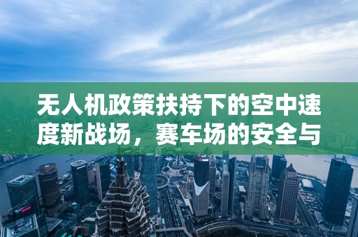 无人机政策扶持下的空中速度新战场，赛车场的安全与监管挑战
