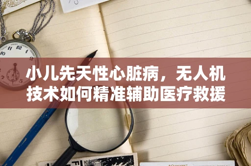 小儿先天性心脏病，无人机技术如何精准辅助医疗救援？