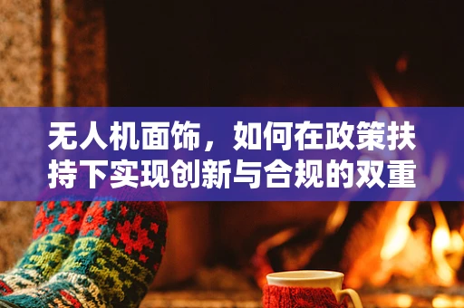 无人机面饰，如何在政策扶持下实现创新与合规的双重飞跃？