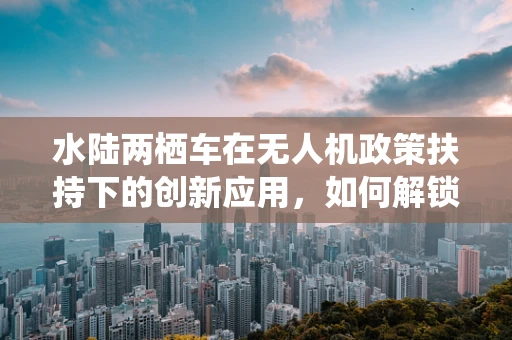 水陆两栖车在无人机政策扶持下的创新应用，如何解锁新维度？