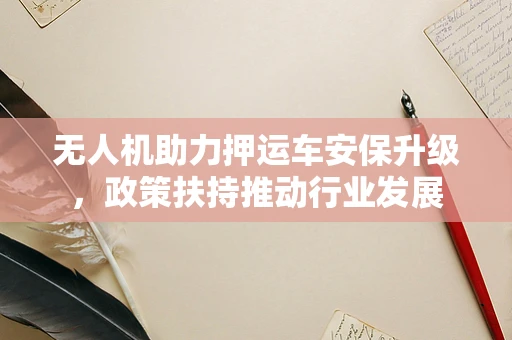 无人机助力押运车安保升级，政策扶持推动行业发展
