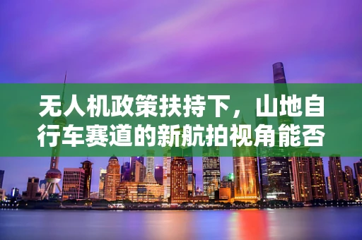 无人机政策扶持下，山地自行车赛道的新航拍视角能否成为可能？
