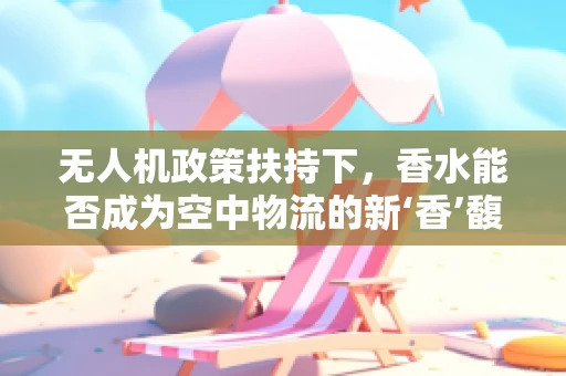 无人机政策扶持下，香水能否成为空中物流的新‘香’馥？