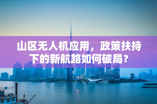 山区无人机应用，政策扶持下的新航路如何破局？