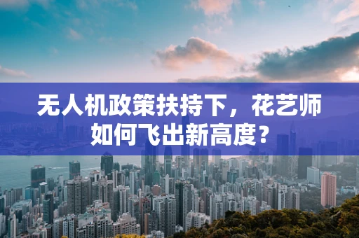 无人机政策扶持下，花艺师如何飞出新高度？