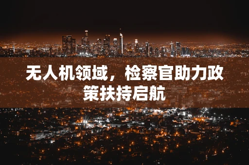 无人机领域，检察官助力政策扶持启航