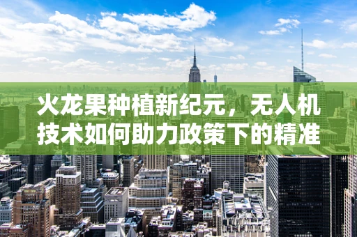 火龙果种植新纪元，无人机技术如何助力政策下的精准农业？