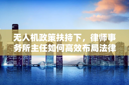 无人机政策扶持下，律师事务所主任如何高效布局法律服务？