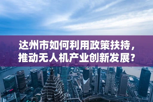 达州市如何利用政策扶持，推动无人机产业创新发展？