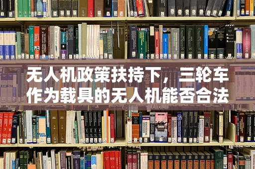 无人机政策扶持下，三轮车作为载具的无人机能否合法上路？