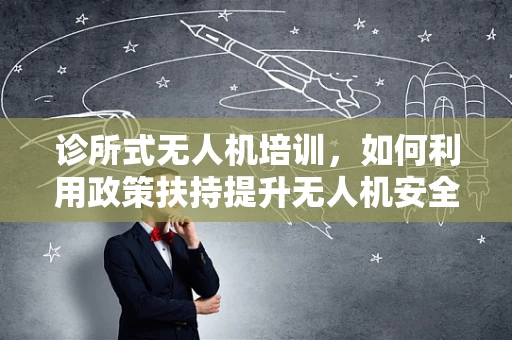 诊所式无人机培训，如何利用政策扶持提升无人机安全与合规性？