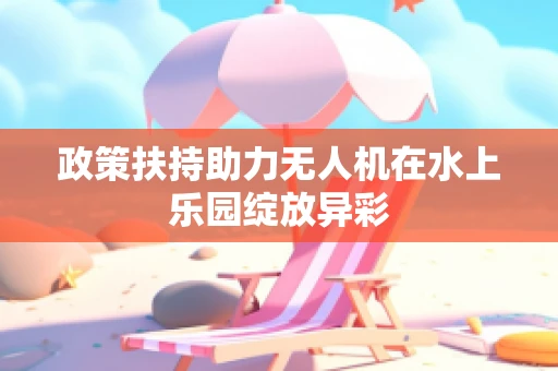 政策扶持助力无人机在水上乐园绽放异彩
