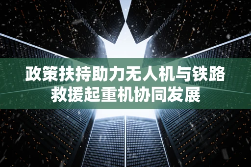 政策扶持助力无人机与铁路救援起重机协同发展