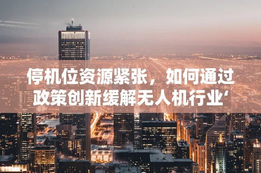 停机位资源紧张，如何通过政策创新缓解无人机行业‘落地难’？