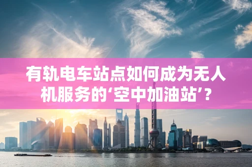 有轨电车站点如何成为无人机服务的‘空中加油站’？