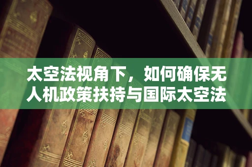 太空法视角下，如何确保无人机政策扶持与国际太空法相协调？