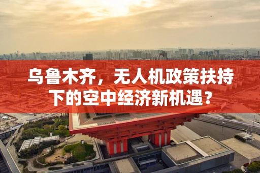 乌鲁木齐，无人机政策扶持下的空中经济新机遇？