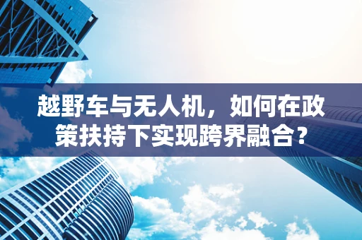 越野车与无人机，如何在政策扶持下实现跨界融合？