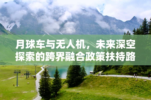 月球车与无人机，未来深空探索的跨界融合政策扶持路径？