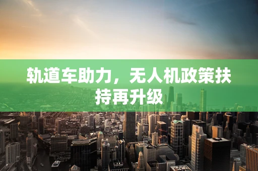 轨道车助力，无人机政策扶持再升级