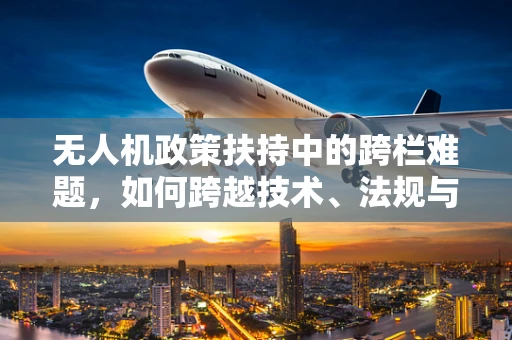 无人机政策扶持中的跨栏难题，如何跨越技术、法规与安全的界限？