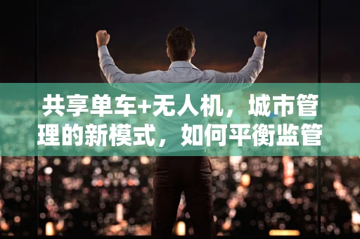 共享单车+无人机，城市管理的新模式，如何平衡监管与便利？