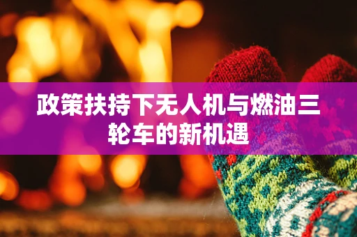 政策扶持下无人机与燃油三轮车的新机遇