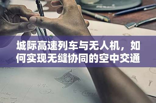 城际高速列车与无人机，如何实现无缝协同的空中交通管理？
