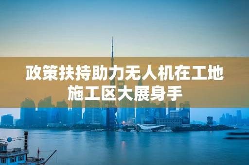 政策扶持助力无人机在工地施工区大展身手