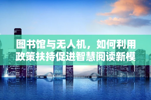 图书馆与无人机，如何利用政策扶持促进智慧阅读新模式？