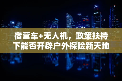 宿营车+无人机，政策扶持下能否开辟户外探险新天地？